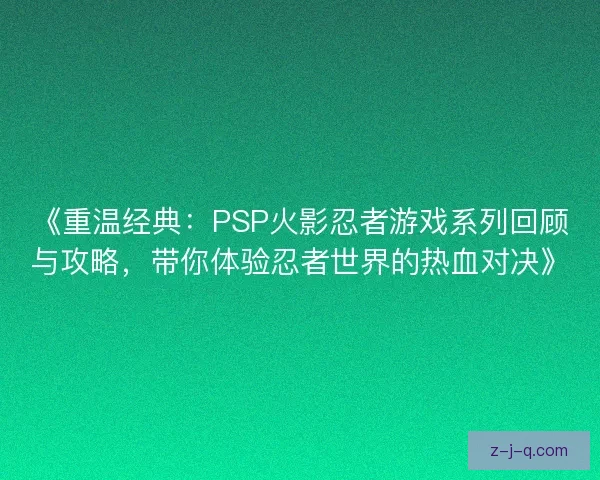 《重温经典：PSP火影忍者游戏系列回顾与攻略，带你体验忍者世界的热血对决》