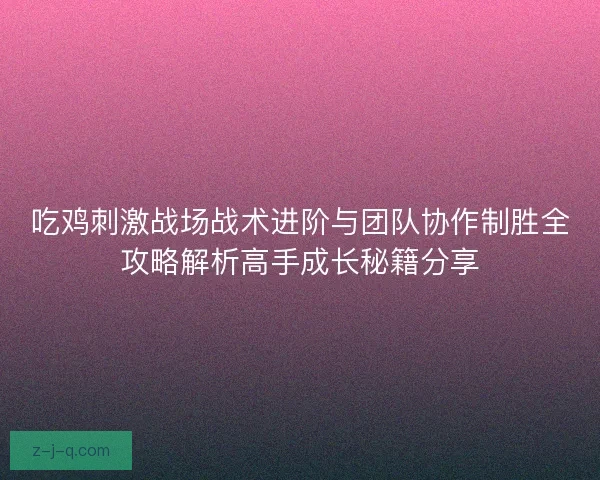 吃鸡刺激战场战术进阶与团队协作制胜全攻略解析高手成长秘籍分享