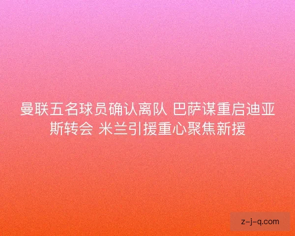 曼联五名球员确认离队 巴萨谋重启迪亚斯转会 米兰引援重心聚焦新援