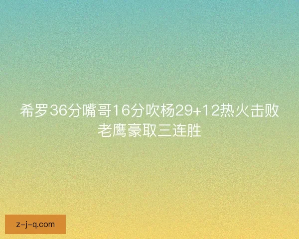 希罗36分嘴哥16分吹杨29+12热火击败老鹰豪取三连胜