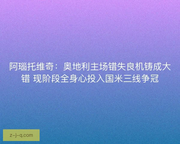 阿瑙托维奇：奥地利主场错失良机铸成大错 现阶段全身心投入国米三线争冠