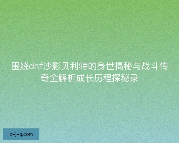 围绕dnf沙影贝利特的身世揭秘与战斗传奇全解析成长历程探秘录