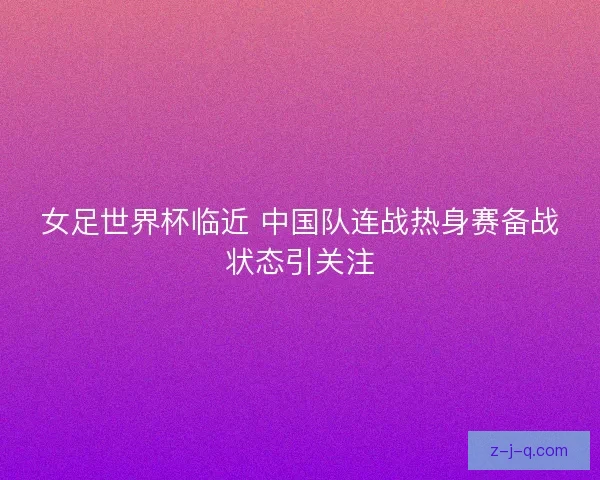 女足世界杯临近 中国队连战热身赛备战状态引关注