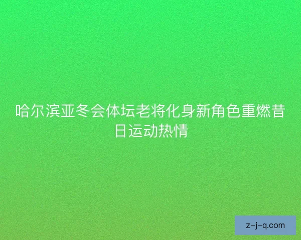 哈尔滨亚冬会体坛老将化身新角色重燃昔日运动热情 哈尔滨亚冬会体坛老将化身新角色重燃昔日运动热情
