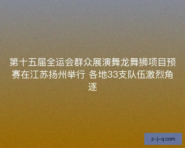 第十五届全运会群众展演舞龙舞狮项目预赛在江苏扬州举行 各地33支队伍激烈角逐