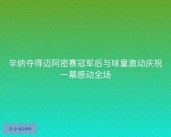 辛纳夺得迈阿密赛冠军后与球童激动庆祝一幕感动全场