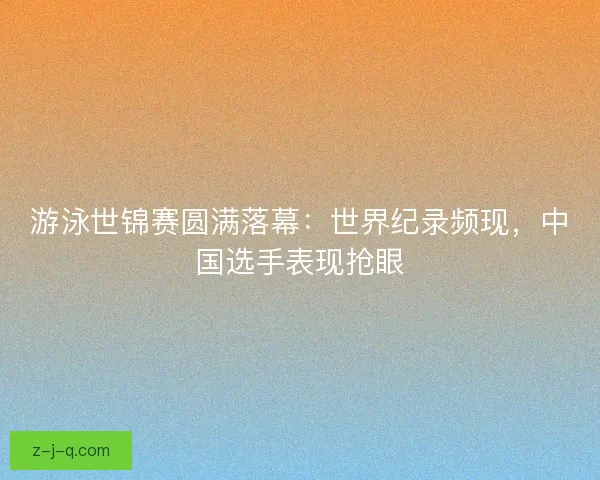 游泳世锦赛圆满落幕：世界纪录频现，中国选手表现抢眼
