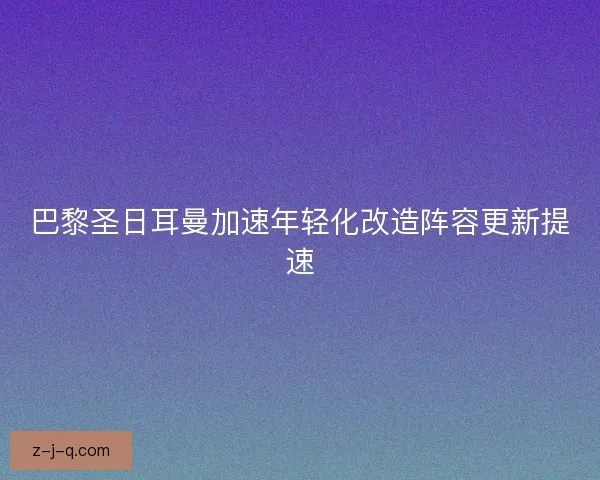 巴黎圣日耳曼加速年轻化改造阵容更新提速