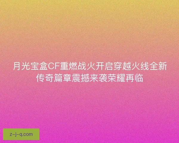 月光宝盒CF重燃战火开启穿越火线全新传奇篇章震撼来袭荣耀再临