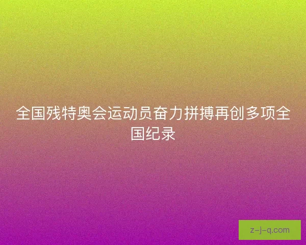 全国残特奥会运动员奋力拼搏再创多项全国纪录 全国残特奥会运动员奋力拼搏再创多项全国纪录