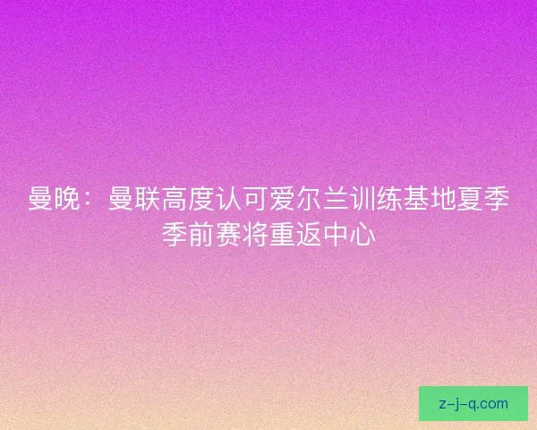 曼晚：曼联高度认可爱尔兰训练基地夏季季前赛将重返中心