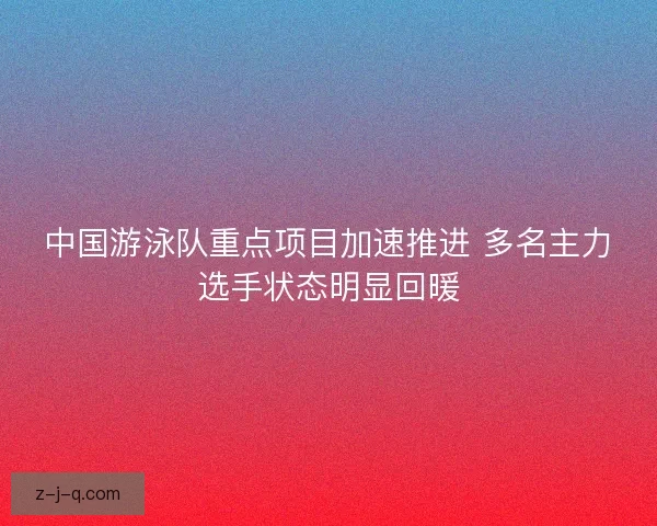 中国游泳队重点项目加速推进 多名主力选手状态明显回暖 中国游泳队重点项目加速推进 多名主力选手状态明显回暖